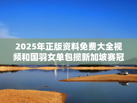 2025年正版资料免费大全视频和国羽女单包揽新加坡赛冠亚军与2019新加坡羽毛球大师赛女双视频