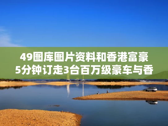 49图库图片资料和香港富豪5分钟订走3台百万级豪车与香港富豪5分钟订走3台百万级豪车是真的吗