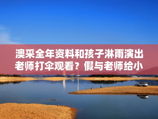 澳采全年资料和孩子淋雨演出老师打伞观看？假与老师给小朋友打伞