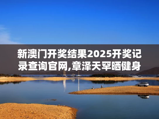 新澳门开奖结果2025开奖记录查询官网,章泽天罕晒健身照 素颜皮肤白里透红