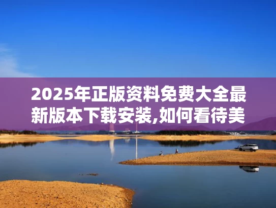 2025年正版资料免费大全最新版本下载安装,如何看待美媒越来越多“夸”中国