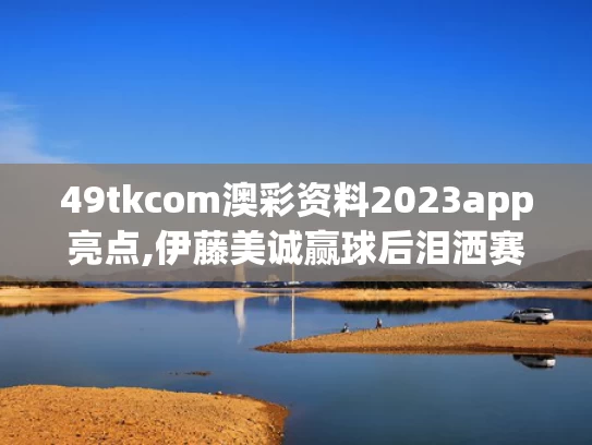 49tkcom澳彩资料2023app亮点,伊藤美诚赢球后泪洒赛场