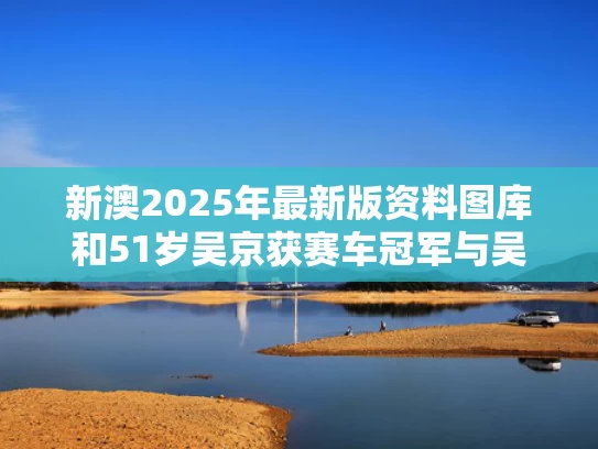 新澳2025年最新版资料图库和51岁吴京获赛车冠军与吴京飙车