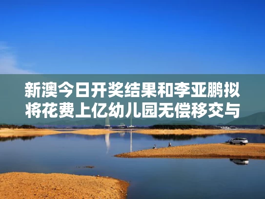 新澳今日开奖结果和李亚鹏拟将花费上亿幼儿园无偿移交与李亚鹏5.8亿