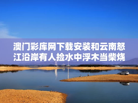 澳门彩库网下载安装和云南怒江沿岸有人捡水中浮木当柴烧与