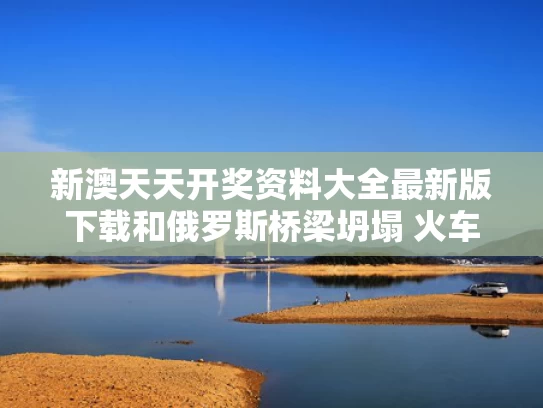 新澳天天开奖资料大全最新版下载和俄罗斯桥梁坍塌 火车脱轨扭成麻花与俄罗斯火车脱轨事故