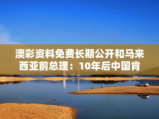 澳彩资料免费长期公开	和马来西亚前总理：10年后中国肯定第一与