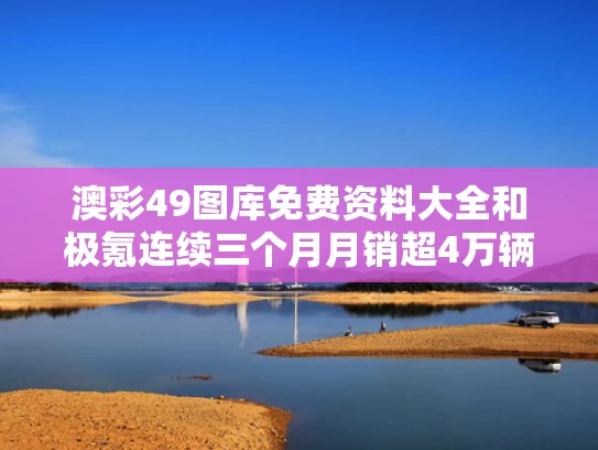 澳彩49图库免费资料大全	和极氪连续三个月月销超4万辆与极氪咋样