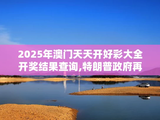 2025年澳门天天开好彩大全开奖结果查询,特朗普政府再挥关税大棒