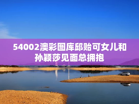 54002澳彩图库	邱贻可女儿和孙颖莎见面总拥抱
