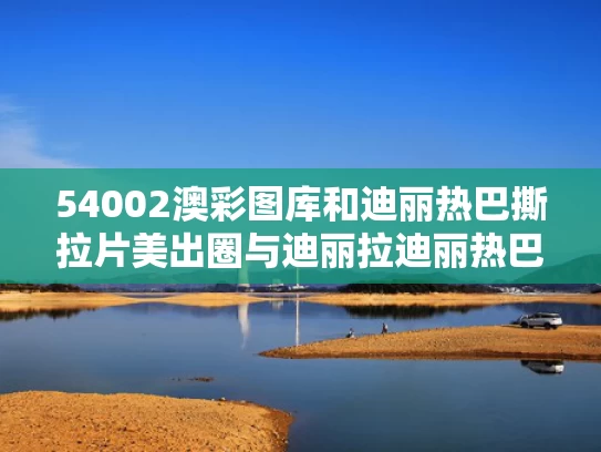 54002澳彩图库	和迪丽热巴撕拉片美出圈与迪丽拉迪丽热巴