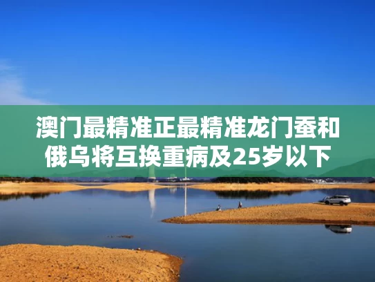 澳门最精准正最精准龙门蚕和俄乌将互换重病及25岁以下战俘与俄乌近况