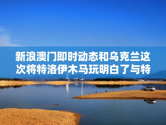 新浪澳门即时动态和乌克兰这次将特洛伊木马玩明白了与特洛伊木马是哪个国家