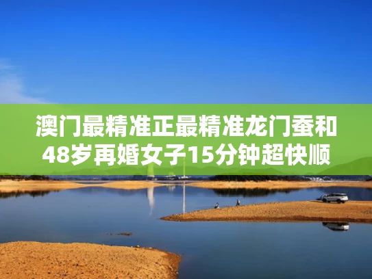 澳门最精准正最精准龙门蚕和48岁再婚女子15分钟超快顺产与48岁女人再婚择偶标准