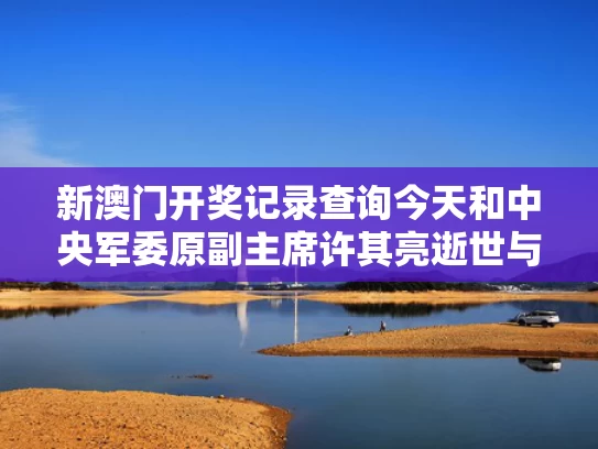 新澳门开奖记录查询今天和中央军委原副主席许其亮逝世与