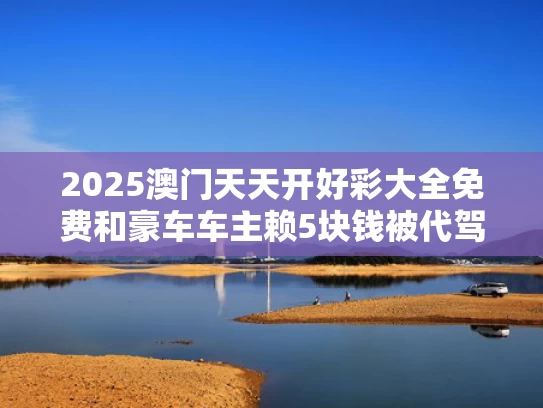 2025澳门天天开好彩大全免费和豪车车主赖5块钱被代驾举报酒驾与豪车车主赖5块钱被代驾举报酒驾怎么处理