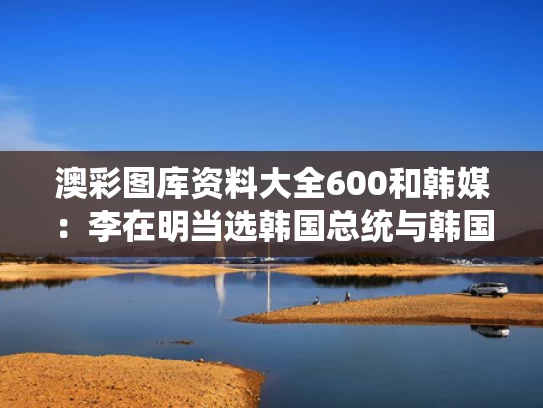 澳彩图库资料大全600	和韩媒：李在明当选韩国总统与韩国总统李在寅