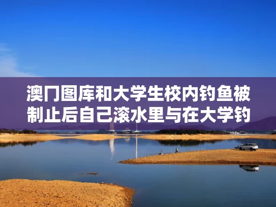 澳冂图库和大学生校内钓鱼被制止后自己滚水里与在大学钓鱼