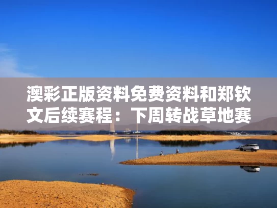 澳彩正版资料免费资料	和郑钦文后续赛程：下周转战草地赛季与防溺水安全教育家长会主持词