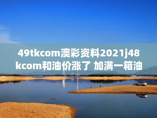 49tkcom澳彩资料2021j48kcom和油价涨了 加满一箱油将多花2.5元与油价再上涨加满一箱油多少钱