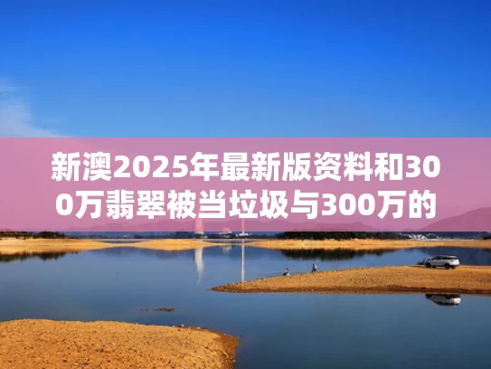 新澳2025年最新版资料和300万翡翠被当垃圾与300万的翡翠