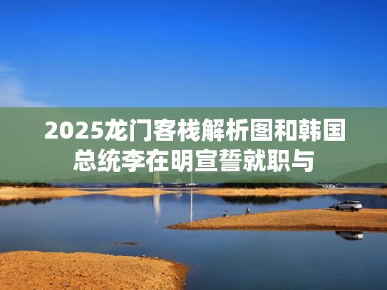 2025龙门客栈解析图和韩国总统李在明宣誓就职与