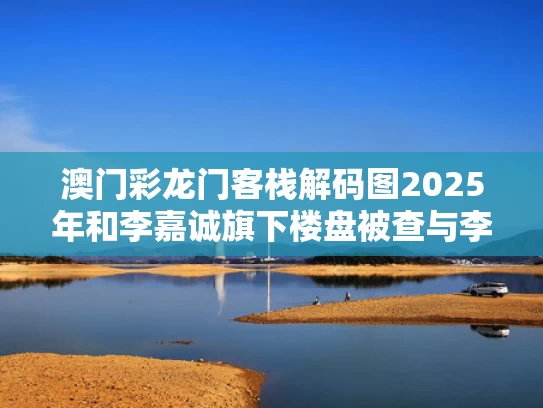 澳门彩龙门客栈解码图2025年和李嘉诚旗下楼盘被查与李嘉诚的楼盘