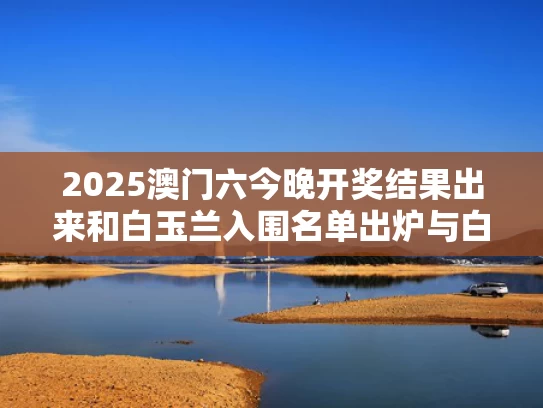 2025澳门六今晚开奖结果出来和白玉兰入围名单出炉与白玉兰参选名单公布