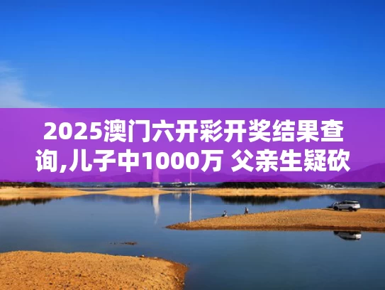 2025澳门六开彩开奖结果查询,儿子中1000万 父亲生疑砍伤前妻