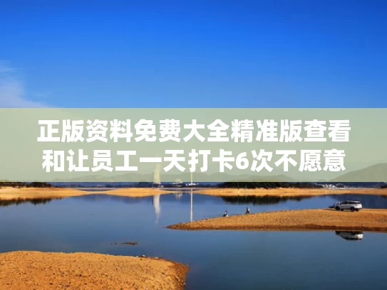 正版资料免费大全精准版查看和让员工一天打卡6次不愿意就离职与员工每天打卡就走
