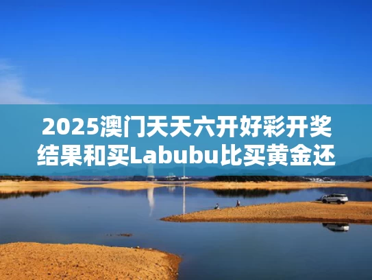 2025澳门天天六开好彩开奖结果和买Labubu比买黄金还赚钱与买黄金赚钱不赔的吗?