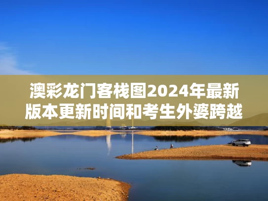 澳彩龙门客栈图2024年最新版本更新时间和考生外婆跨越750公里来送考与