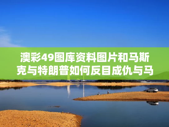 澳彩49图库资料图片和马斯克与特朗普如何反目成仇与马斯克与川普