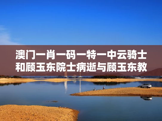 澳门一肖一码一特一中云骑士和顾玉东院士病逝与顾玉东教授