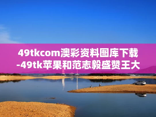 49tkcom澳彩资料图库下载-49tk苹果和范志毅盛赞王大雷：给他打满分与范志毅评价