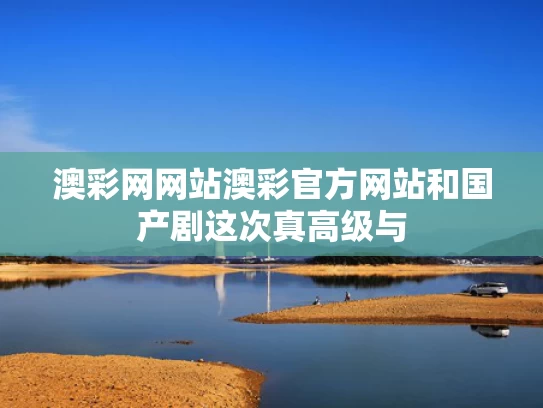 澳彩网网站澳彩官方网站和国产剧这次真高级与