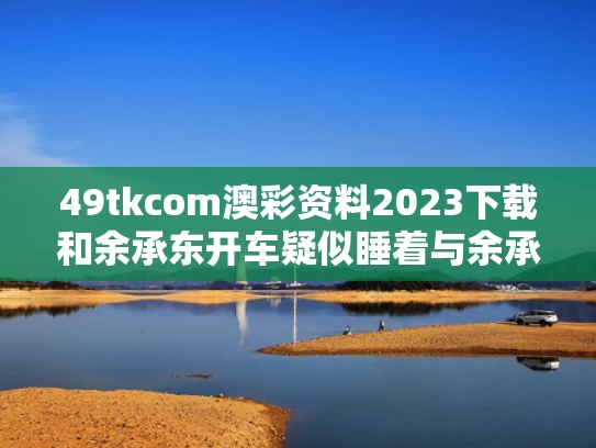 49tkcom澳彩资料2023下载和余承东开车疑似睡着与余承东半夜突然发文