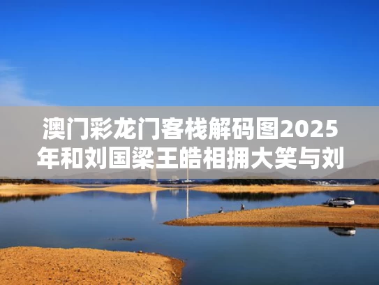 澳门彩龙门客栈解码图2025年和刘国梁王皓相拥大笑与刘国梁讲述王皓千年老二