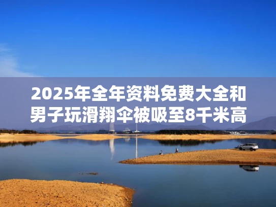 2025年全年资料免费大全和男子玩滑翔伞被吸至8千米高空生还与滑翔伞出意外