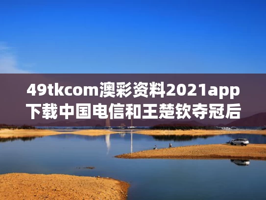 49tkcom澳彩资料2021app下载中国电信和王楚钦夺冠后肖指导哭成了小孩与王楚钦是谁