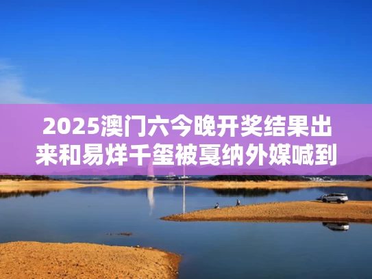 2025澳门六今晚开奖结果出来和易烊千玺被戛纳外媒喊到憋不住笑与易烊千玺惊讶