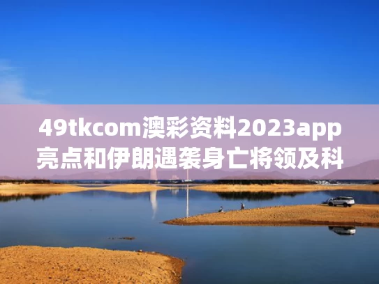 49tkcom澳彩资料2023app亮点和伊朗遇袭身亡将领及科学家身份披露与伊朗又一名重要将领遇害