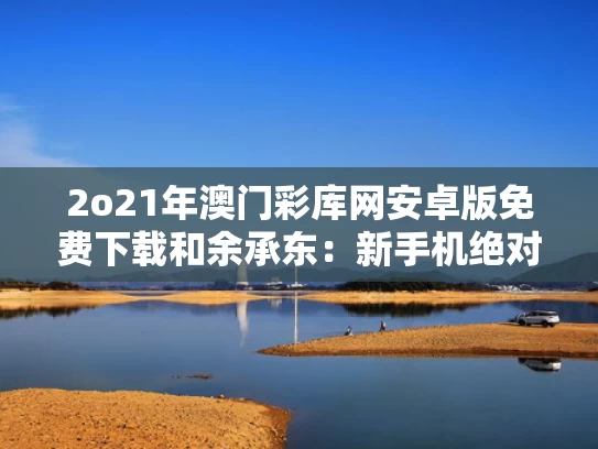 2o21年澳门彩库网安卓版免费下载和余承东：新手机绝对对得起那四个字与余承东手机品牌三个