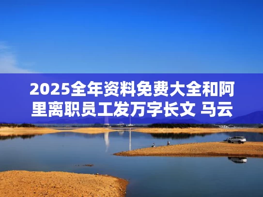 2025全年资料免费大全和阿里离职员工发万字长文 马云回应与阿里离职的人多吗