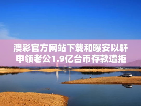 澳彩官方网站下载和曝安以轩申领老公1.9亿台币存款遭拒与安以轩老公多大 个人资料