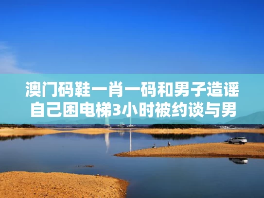 澳门码鞋一肖一码和男子造谣自己困电梯3小时被约谈与男子被困电梯盲目自救