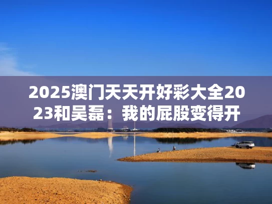 2025澳门天天开好彩大全2023和吴磊：我的屁股变得开朗了与吴磊凸显大