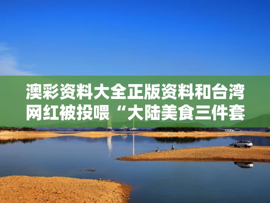澳彩资料大全正版资料	和台湾网红被投喂“大陆美食三件套”与