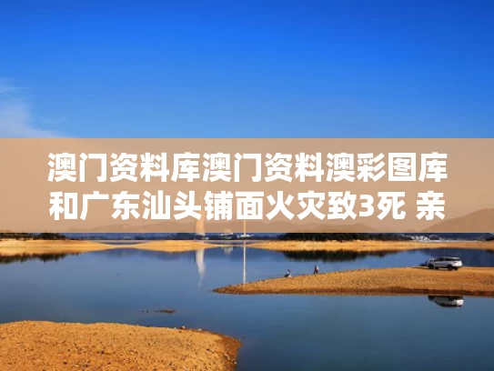 澳门资料库澳门资料澳彩图库和广东汕头铺面火灾致3死 亲属发声与广东汕头火灾事件