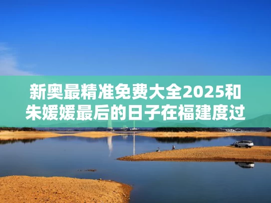 新奥最精准免费大全2025和朱媛媛最后的日子在福建度过与朱媛媛最后的日子在福建度过了吗